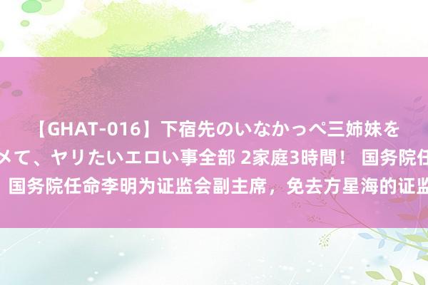 【GHAT-016】下宿先のいなかっぺ三姉妹を泥酔＆淫媚オイルでキメて、ヤリたいエロい事全部 2家庭3時間！ 国务院任命李明为证监会副主席，免去方星海的证监会副主席职务