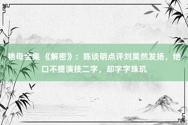 艳母全集 《解密》：陈谈明点评刘昊然发扬，绝口不提演技二字，却字字珠玑