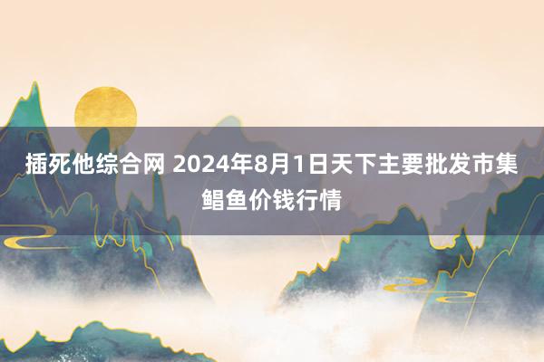 插死他综合网 2024年8月1日天下主要批发市集鲳鱼价钱行情