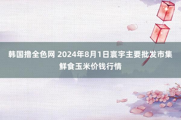 韩国撸全色网 2024年8月1日寰宇主要批发市集鲜食玉米价钱行情