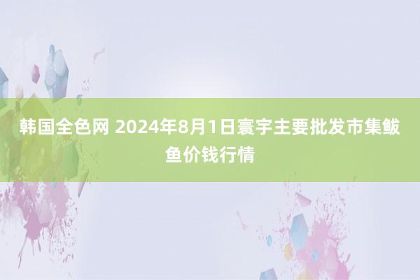 韩国全色网 2024年8月1日寰宇主要批发市集鲅鱼价钱行情