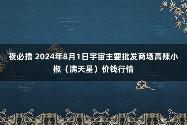 夜必撸 2024年8月1日宇宙主要批发商场高辣小椒（满天星）价钱行情