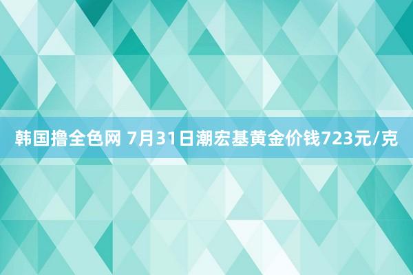 韩国撸全色网 7月31日潮宏基黄金价钱723元/克