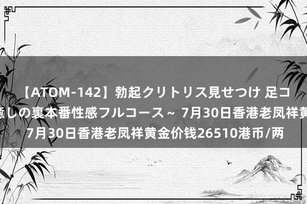 【ATOM-142】勃起クリトリス見せつけ 足コキ回春クリニック ～癒しの裏本番性感フルコース～ 7月30日香港老凤祥黄金价钱26510港币/两