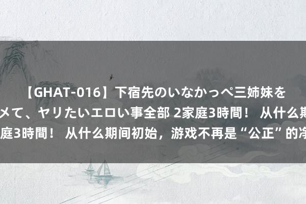 【GHAT-016】下宿先のいなかっぺ三姉妹を泥酔＆淫媚オイルでキメて、ヤリたいエロい事全部 2家庭3時間！ 从什么期间初始，游戏不再是“公正”的净土?