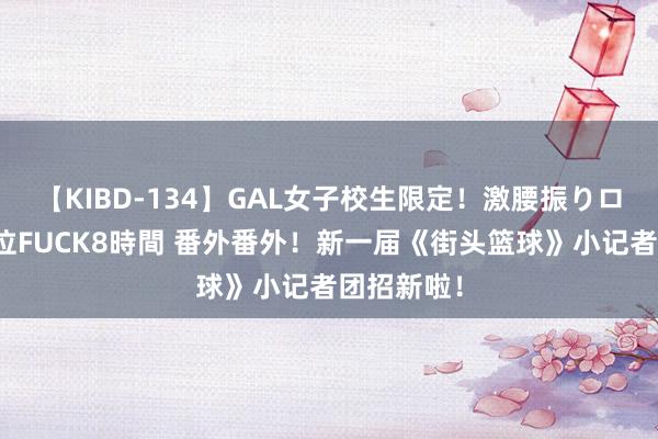 【KIBD-134】GAL女子校生限定！激腰振りロデオ騎乗位FUCK8時間 番外番外！新一届《街头篮球》小记者团招新啦！