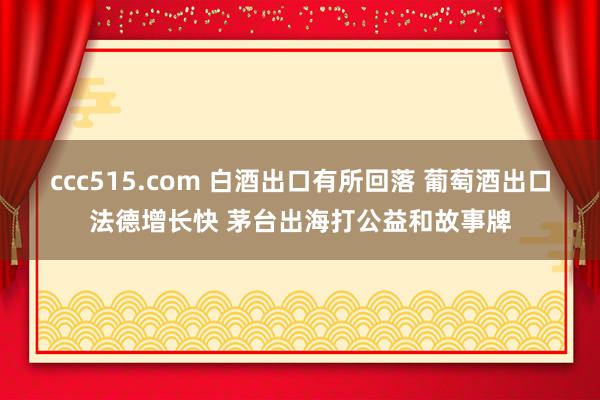 ccc515.com 白酒出口有所回落 葡萄酒出口法德增长快 茅台出海打公益和故事牌