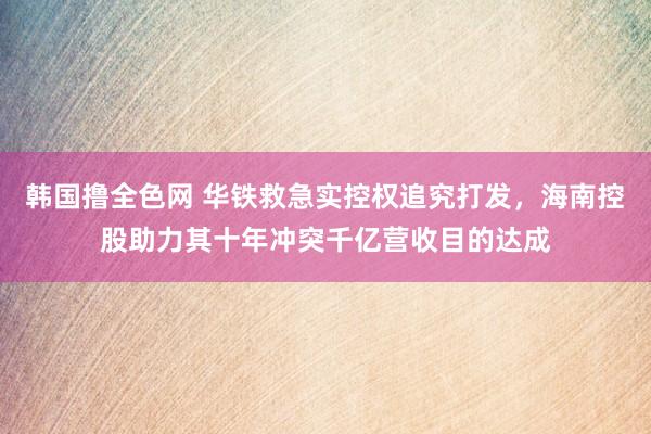 韩国撸全色网 华铁救急实控权追究打发，海南控股助力其十年冲突千亿营收目的达成