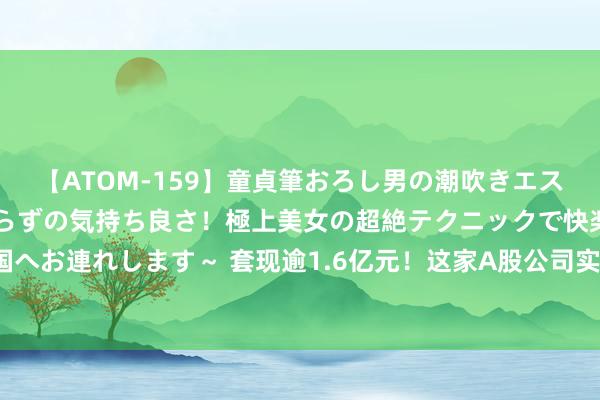 【ATOM-159】童貞筆おろし男の潮吹きエステ～射精を超える天井知らずの気持ち良さ！極上美女の超絶テクニックで快楽の天国へお連れします～ 套现逾1.6亿元！这家A股公司实控东说念主，折价出让超5%股