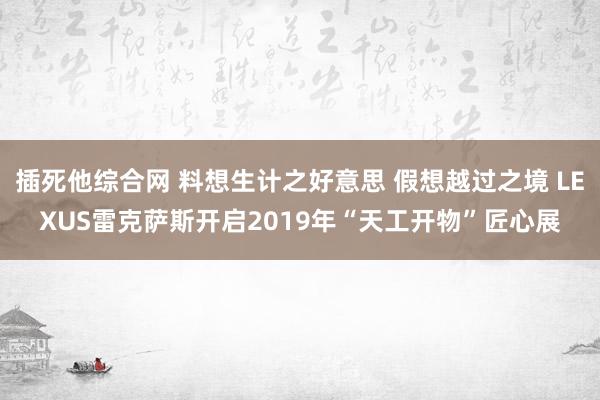 插死他综合网 料想生计之好意思 假想越过之境 LEXUS雷克萨斯开启2019年“天工开物”匠心展