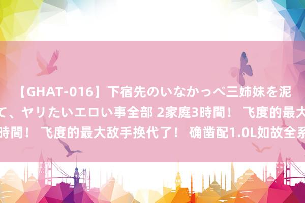 【GHAT-016】下宿先のいなかっぺ三姉妹を泥酔＆淫媚オイルでキメて、ヤリたいエロい事全部 2家庭3時間！ 飞度的最大敌手换代了！ 确凿配1.0L如故全系三缸？