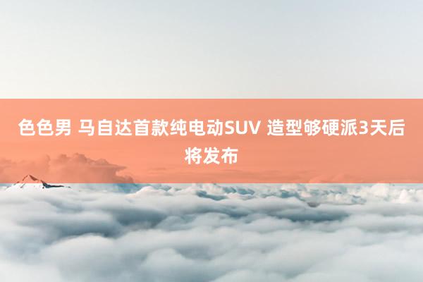 色色男 马自达首款纯电动SUV 造型够硬派3天后将发布