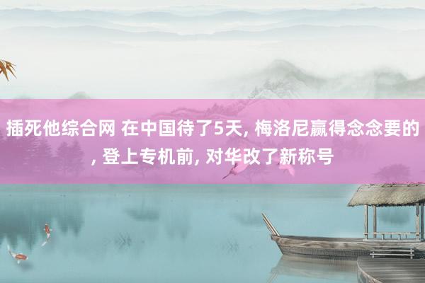 插死他综合网 在中国待了5天， 梅洛尼赢得念念要的， 登上专机前， 对华改了新称号