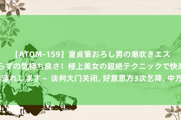 【ATOM-159】童貞筆おろし男の潮吹きエステ～射精を超える天井知らずの気持ち良さ！極上美女の超絶テクニックで快楽の天国へお連れします～ 谈判大门关闭， 好意思方3次乞降， 中方开出条款， 好意思国必须先作念一件事