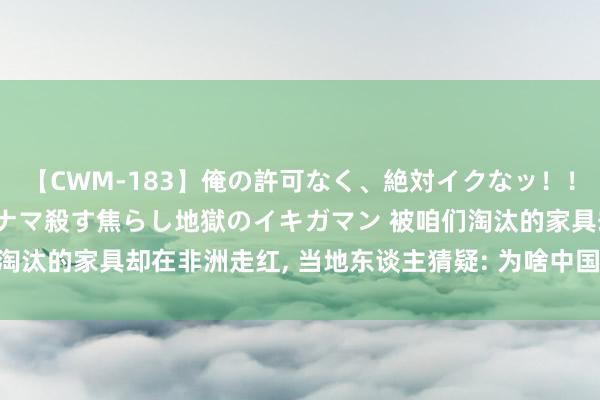 【CWM-183】俺の許可なく、絶対イクなッ！！！！！ 2 早漏オンナをナマ殺す焦らし地獄のイキガマン 被咱们淘汰的家具却在非洲走红, 当地东谈主猜疑: 为啥中国东谈主齐毋庸?