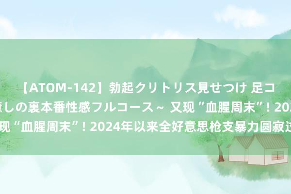 【ATOM-142】勃起クリトリス見せつけ 足コキ回春クリニック ～癒しの裏本番性感フルコース～ 又现“血腥周末”! 2024年以来全好意思枪支暴力圆寂过万