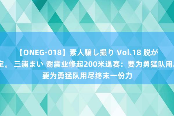 【ONEG-018】素人騙し撮り Vol.18 脱がし屋 美人限定。 三浦まい 谢震业修起200米退赛：要为勇猛队用尽终末一份力