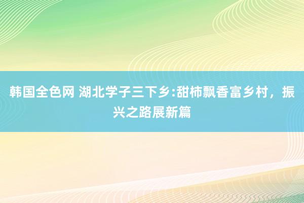 韩国全色网 湖北学子三下乡:甜柿飘香富乡村，振兴之路展新篇