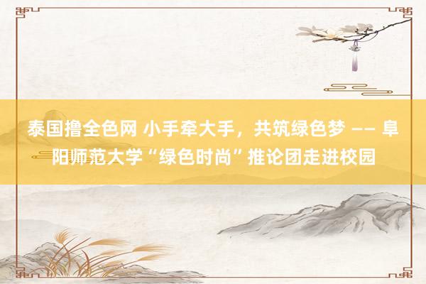 泰国撸全色网 小手牵大手，共筑绿色梦 —— 阜阳师范大学“绿色时尚”推论团走进校园