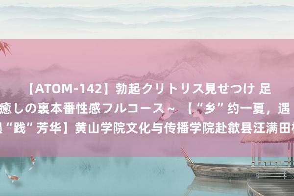 【ATOM-142】勃起クリトリス見せつけ 足コキ回春クリニック ～癒しの裏本番性感フルコース～ 【“乡”约一夏，遇“践”芳华】黄山学院文化与传播学院赴歙县汪满田村开展暑期社会本质活动