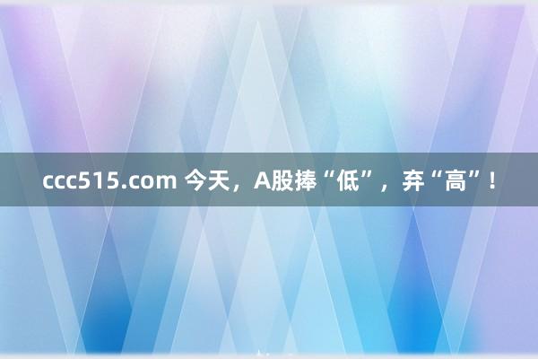 ccc515.com 今天，A股捧“低”，弃“高”！