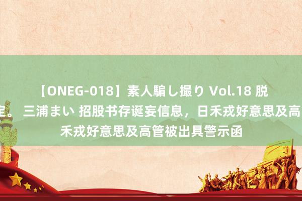 【ONEG-018】素人騙し撮り Vol.18 脱がし屋 美人限定。 三浦まい 招股书存诞妄信息，日禾戎好意思及高管被出具警示函