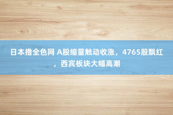 日本撸全色网 A股缩量触动收涨，4765股飘红，西宾板块大幅高潮