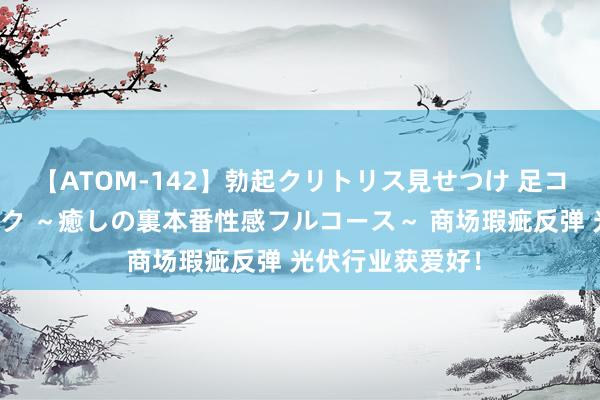 【ATOM-142】勃起クリトリス見せつけ 足コキ回春クリニック ～癒しの裏本番性感フルコース～ 商场瑕疵反弹 光伏行业获爱好！