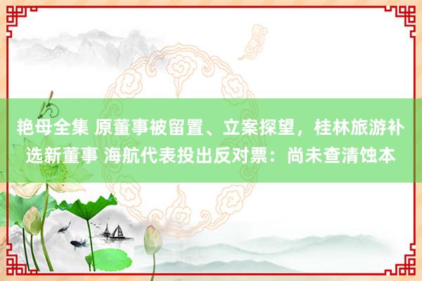 艳母全集 原董事被留置、立案探望，桂林旅游补选新董事 海航代表投出反对票：尚未查清蚀本