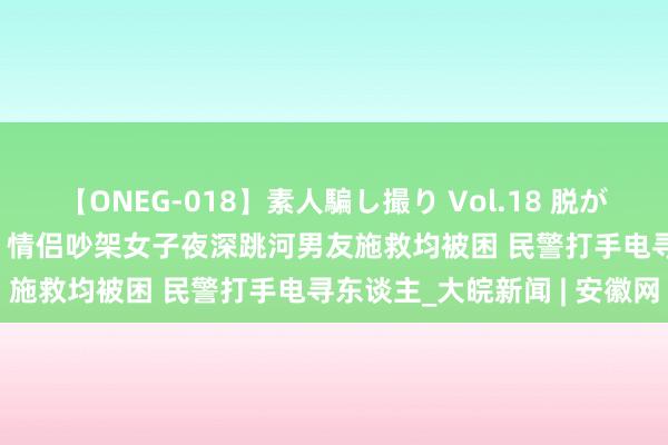 【ONEG-018】素人騙し撮り Vol.18 脱がし屋 美人限定。 三浦まい 情侣吵架女子夜深跳河男友施救均被困 民警打手电寻东谈主_大皖新闻 | 安徽网