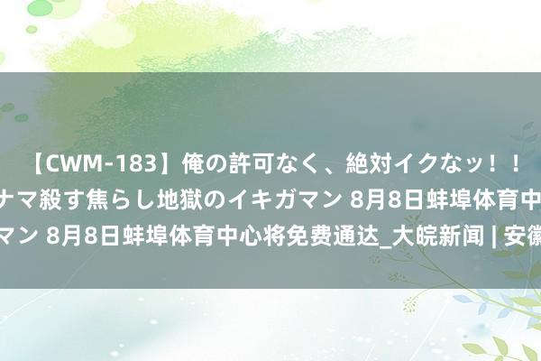 【CWM-183】俺の許可なく、絶対イクなッ！！！！！ 2 早漏オンナをナマ殺す焦らし地獄のイキガマン 8月8日蚌埠体育中心将免费通达_大皖新闻 | 安徽网