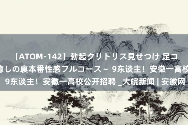 【ATOM-142】勃起クリトリス見せつけ 足コキ回春クリニック ～癒しの裏本番性感フルコース～ 9东谈主！安徽一高校公开招聘 _大皖新闻 | 安徽网