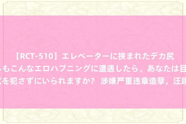 【RCT-510】エレベーターに挟まれたデカ尻女子校生をガン突き もしもこんなエロハプニングに遭遇したら、あなたは目の前の尻を犯さずにいられますか？ 涉嫌严重违章造孽，汪建宁给与审查拜谒 _大皖新闻 