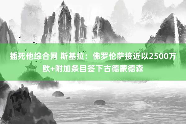 插死他综合网 斯基拉：佛罗伦萨接近以2500万欧+附加条目签下古德蒙德森