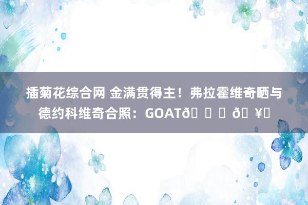 插菊花综合网 金满贯得主！弗拉霍维奇晒与德约科维奇合照：GOAT??