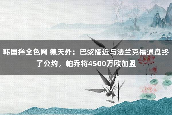 韩国撸全色网 德天外：巴黎接近与法兰克福通盘终了公约，帕乔将4500万欧加盟