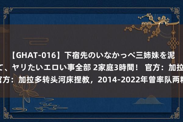 【GHAT-016】下宿先のいなかっぺ三姉妹を泥酔＆淫媚オイルでキメて、ヤリたいエロい事全部 2家庭3時間！ 官方：加拉多转头河床捏教，2014-2022年曾率队两精明田者杯冠军