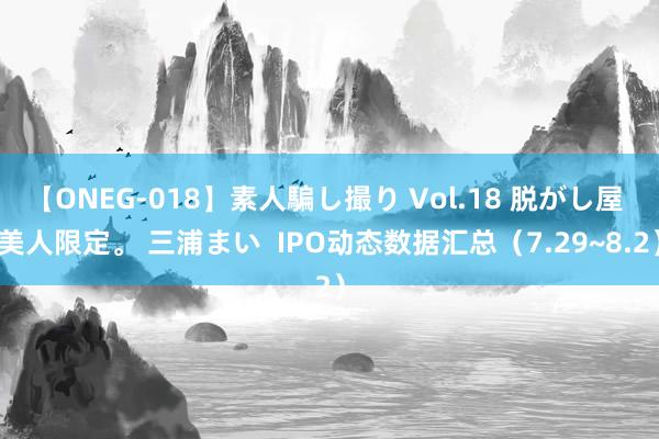 【ONEG-018】素人騙し撮り Vol.18 脱がし屋 美人限定。 三浦まい  IPO动态数据汇总（7.29~8.2）