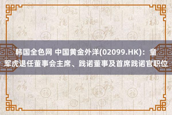 韩国全色网 中国黄金外洋(02099.HK)：童军虎退任董事会主席、践诺董事及首席践诺官职位