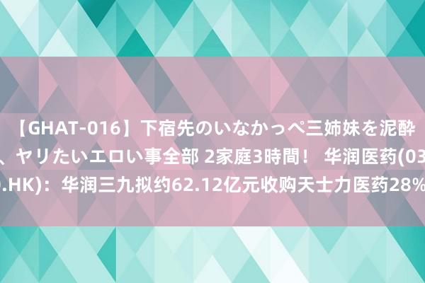 【GHAT-016】下宿先のいなかっぺ三姉妹を泥酔＆淫媚オイルでキメて、ヤリたいエロい事全部 2家庭3時間！ 华润医药(03320.HK)：华润三九拟约62.12亿元收购天士力医药28%股权 并将成为