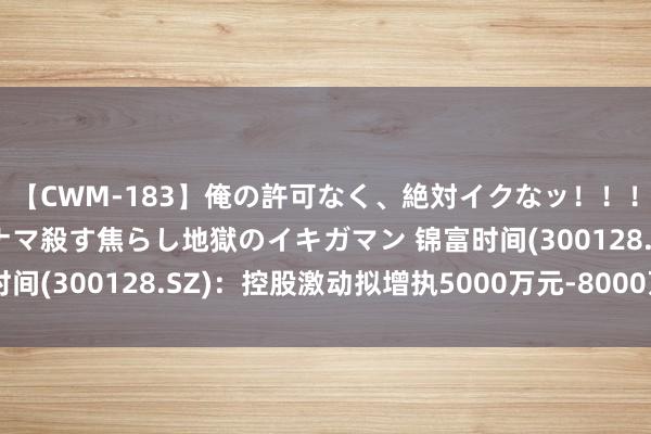 【CWM-183】俺の許可なく、絶対イクなッ！！！！！ 2 早漏オンナをナマ殺す焦らし地獄のイキガマン 锦富时间(300128.SZ)：控股激动拟增执5000万元-8000万元股份