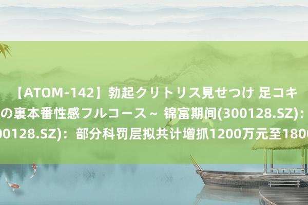 【ATOM-142】勃起クリトリス見せつけ 足コキ回春クリニック ～癒しの裏本番性感フルコース～ 锦富期间(300128.SZ)：部分科罚层拟共计增抓1200万元至1800万元股份