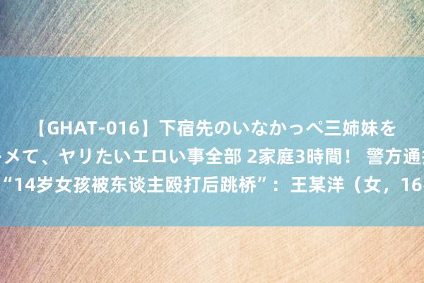 【GHAT-016】下宿先のいなかっぺ三姉妹を泥酔＆淫媚オイルでキメて、ヤリたいエロい事全部 2家庭3時間！ 警方通报“14岁女孩被东谈主殴打后跳桥”：王某洋（女，16岁）被继承刑事强制次序