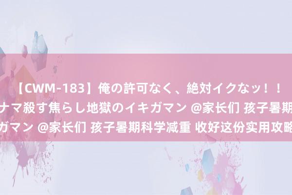 【CWM-183】俺の許可なく、絶対イクなッ！！！！！ 2 早漏オンナをナマ殺す焦らし地獄のイキガマン @家长们 孩子暑期科学减重 收好这份实用攻略