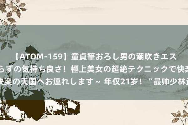 【ATOM-159】童貞筆おろし男の潮吹きエステ～射精を超える天井知らずの気持ち良さ！極上美女の超絶テクニックで快楽の天国へお連れします～ 年仅21岁！“最帅少林武僧”秋风横祸车祸去世