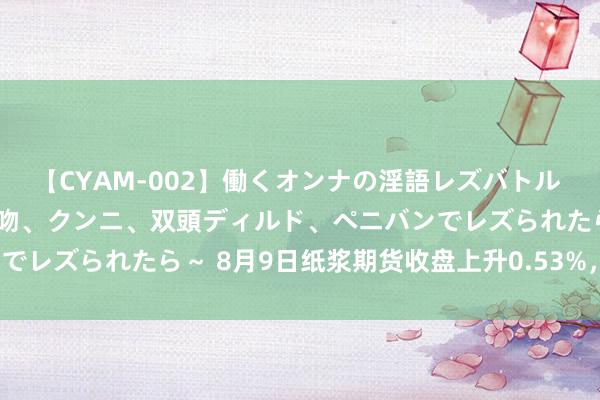 【CYAM-002】働くオンナの淫語レズバトル 2 ～もしも職場で濃厚接吻、クンニ、双頭ディルド、ペニバンでレズられたら～ 8月9日纸浆期货收盘上升0.53%，报5716元