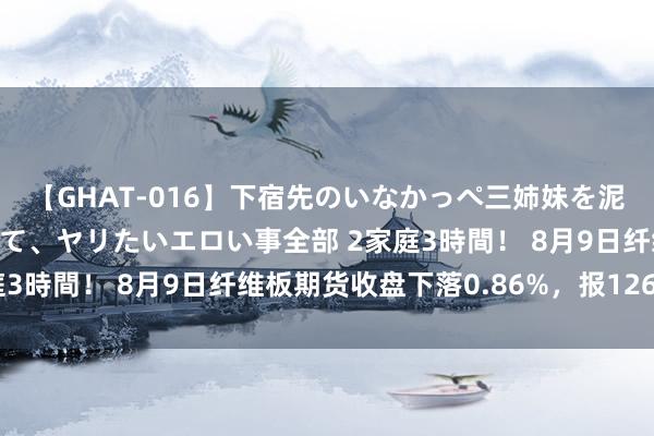 【GHAT-016】下宿先のいなかっぺ三姉妹を泥酔＆淫媚オイルでキメて、ヤリたいエロい事全部 2家庭3時間！ 8月9日纤维板期货收盘下落0.86%，报1265元