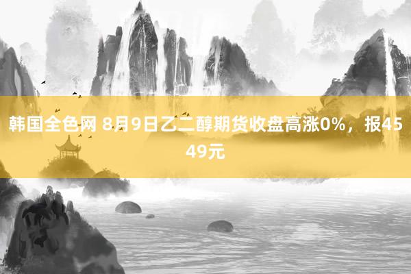 韩国全色网 8月9日乙二醇期货收盘高涨0%，报4549元