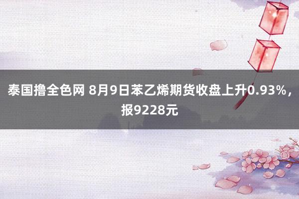 泰国撸全色网 8月9日苯乙烯期货收盘上升0.93%，报9228元