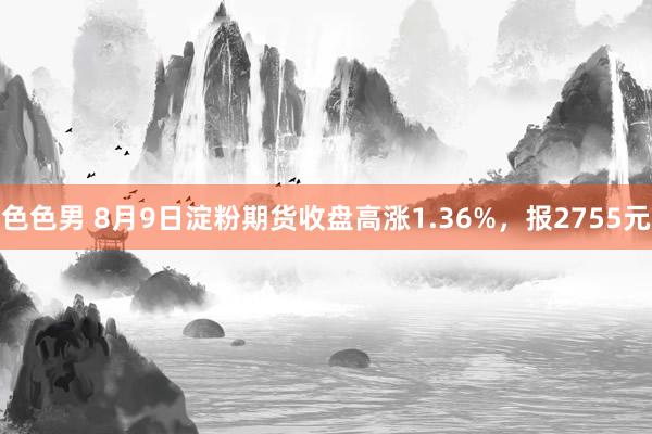 色色男 8月9日淀粉期货收盘高涨1.36%，报2755元